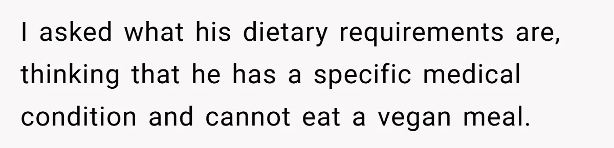 I asked what his dietary requirements are, thinking that he has a specific medical condition and cannot eat a vegan meal.