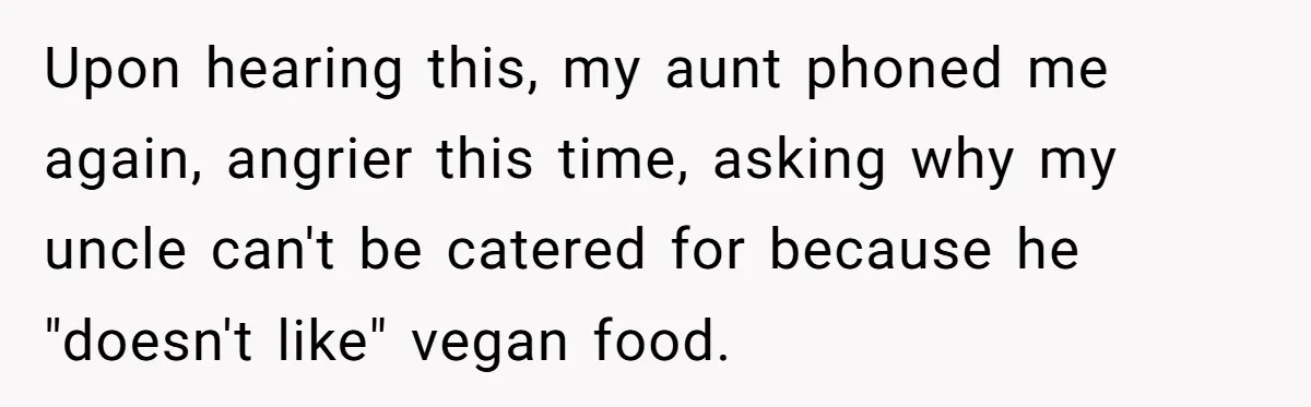Upon hearing this, my aunt phoned me again, angrier this time, asking why my uncle can't be catered for because he "doesn't like" vegan food.