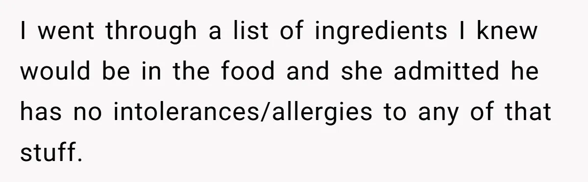 I went through a list of ingredients I knew would be in the food and she admitted he has no intolerances/allergies to any of that stuff.