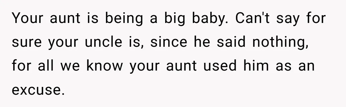 Your aunt is being a big baby. Can't say for sure your uncle is, since he said nothing, for all we know your aunt used him as an excuse.