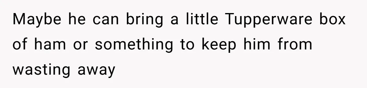 Maybe he can bring a little Tupperware box of ham or something to keep him from wasting away