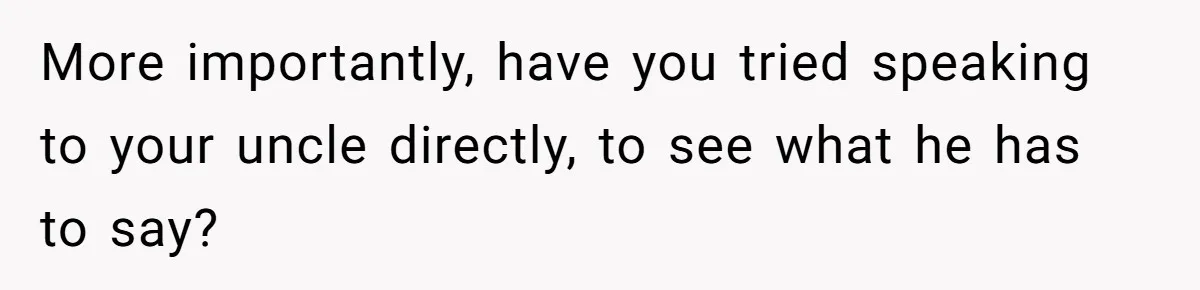 More importantly, have you tried speaking to your uncle directly, to see what he has to say?