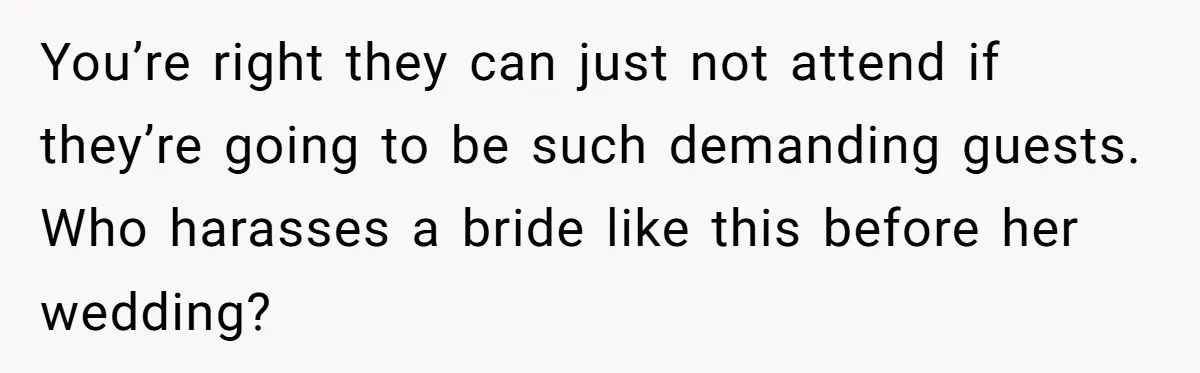 You’re right they can just not attend if they’re going to be such demanding guests. Who harasses a bride like this before her wedding?