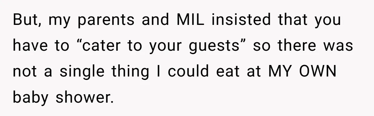 But, my parents and MIL insisted that you have to “cater to your guests” so there was not a single thing I could eat at MY OWN baby shower.