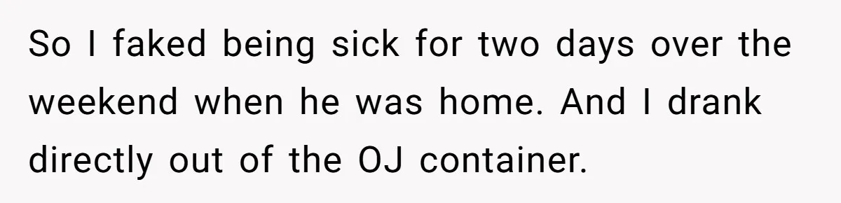 Roommate Keeps Stealing His Food, So She Drinks Straight From The Carton So I faked being sick for two days over the weekend when he was home. And I drank directly out of the OJ container.