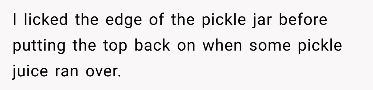 Roommate Keeps Stealing His Food, So She Drinks Straight From The Carton I licked the edge of the pickle jar before putting the top back on when some pickle juice ran over.