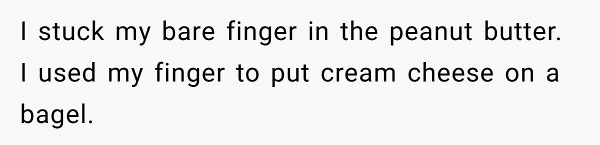 Roommate Keeps Stealing His Food, So She Drinks Straight From The Carton I stuck my bare finger in the peanut butter. I used my finger to put cream cheese on a bagel.