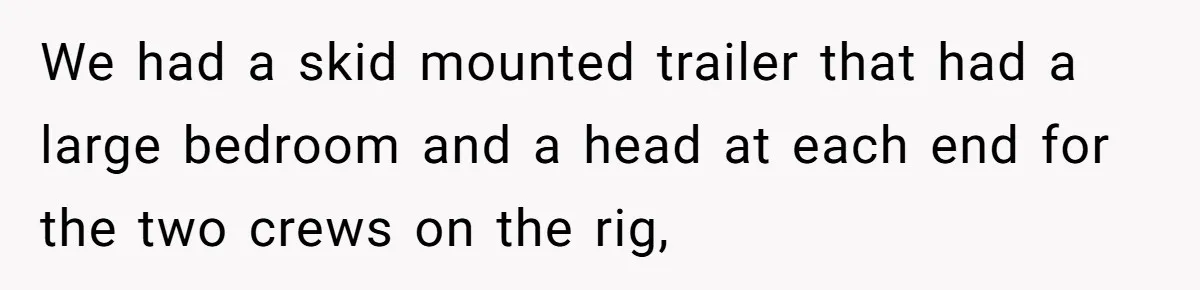 Roommate Keeps Stealing His Food, So She Drinks Straight From The Carton We had a skid mounted trailer that had a large bedroom and a head at each end for the two crews on the rig,