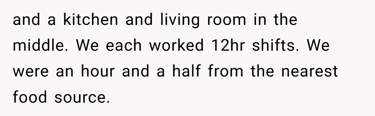 Roommate Keeps Stealing His Food, So She Drinks Straight From The Carton and a kitchen and living room in the middle. We each worked 12hr shifts. We were an hour and a half from the nearest food source.