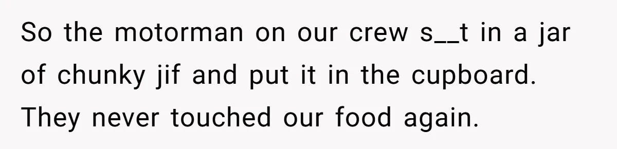 Roommate Keeps Stealing His Food, So She Drinks Straight From The Carton So the motorman on our crew s__t in a jar of chunky jif and put it in the cupboard. They never touched our food again.