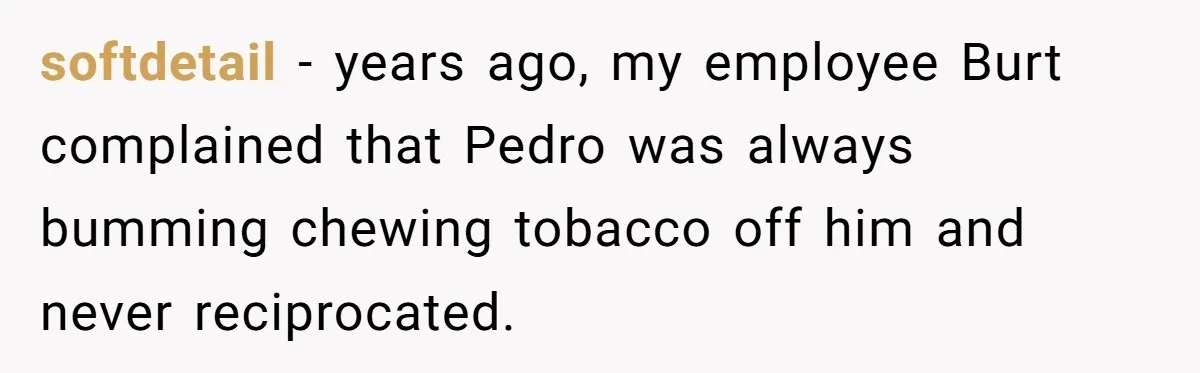 Roommate Keeps Stealing His Food, So She Drinks Straight From The Carton softdetail − years ago, my employee Burt complained that Pedro was always bumming chewing tobacco off him and never reciprocated.