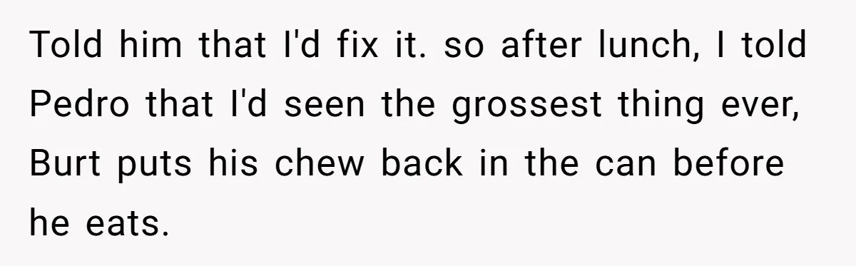 Roommate Keeps Stealing His Food, So She Drinks Straight From The Carton Told him that I'd fix it. so after lunch, I told Pedro that I'd seen the grossest thing ever, Burt puts his chew back in the can before he eats.