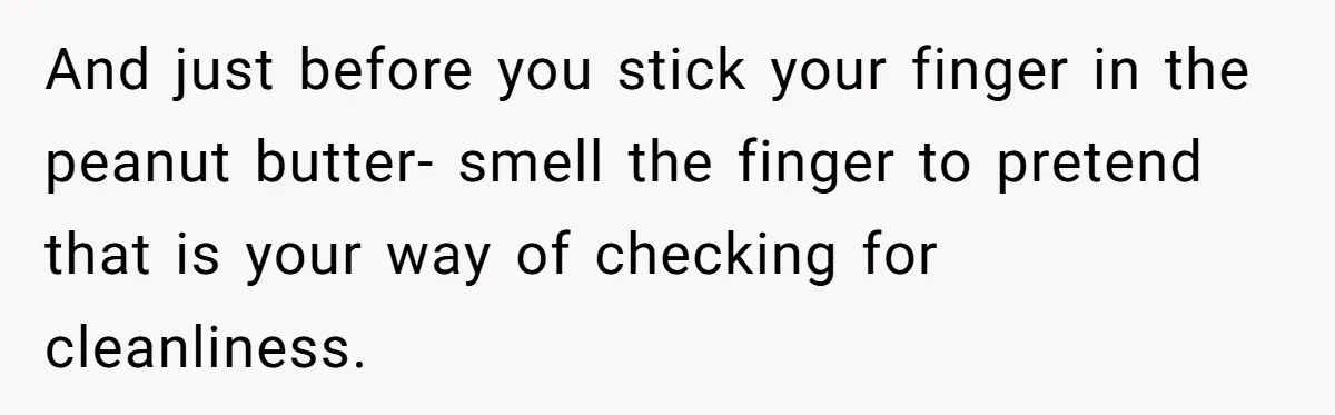 Roommate Keeps Stealing His Food, So She Drinks Straight From The Carton And just before you stick your finger in the peanut butter- smell the finger to pretend that is your way of checking for cleanliness.