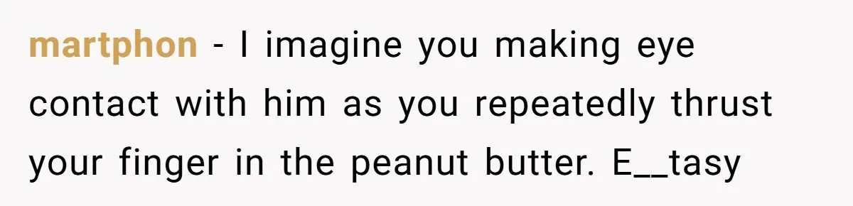 Roommate Keeps Stealing His Food, So She Drinks Straight From The Carton martphon − I imagine you making eye contact with him as you repeatedly thrust your finger in the peanut butter. E__tasy