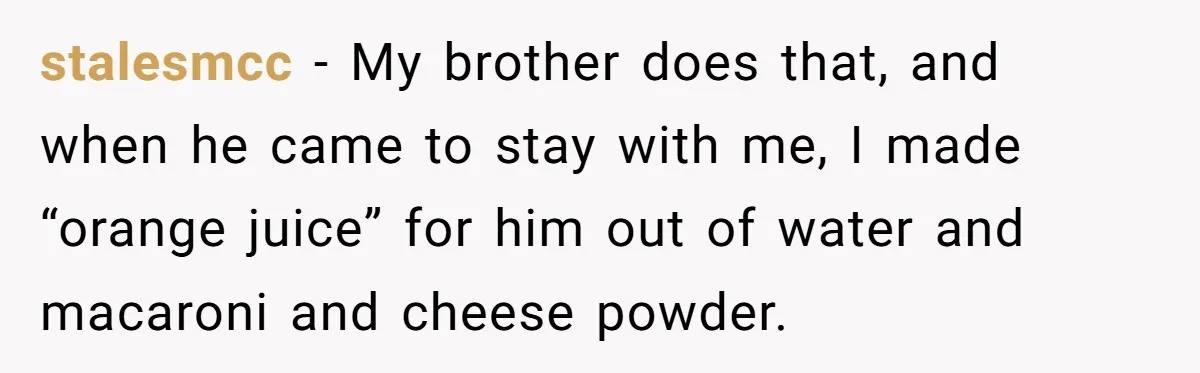 Roommate Keeps Stealing His Food, So She Drinks Straight From The Carton stalesmcc − My brother does that, and when he came to stay with me, I made “orange juice” for him out of water and macaroni and cheese powder.
