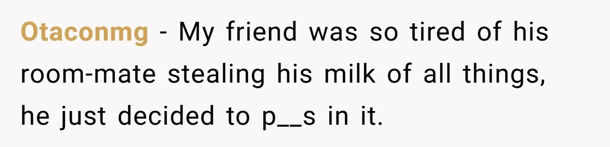 Roommate Keeps Stealing His Food, So She Drinks Straight From The Carton Otaconmg − My friend was so tired of his room-mate stealing his milk of all things, he just decided to p__s in it.
