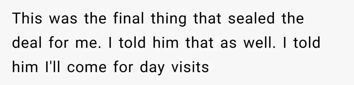 This was the final thing that sealed the deal for me. I told him that as well. I told him I'll come for day visits