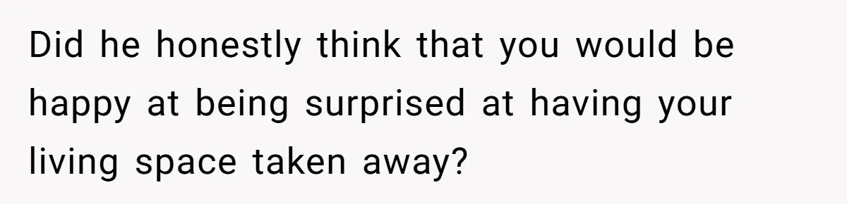Did he honestly think that you would be happy at being surprised at having your living space taken away?