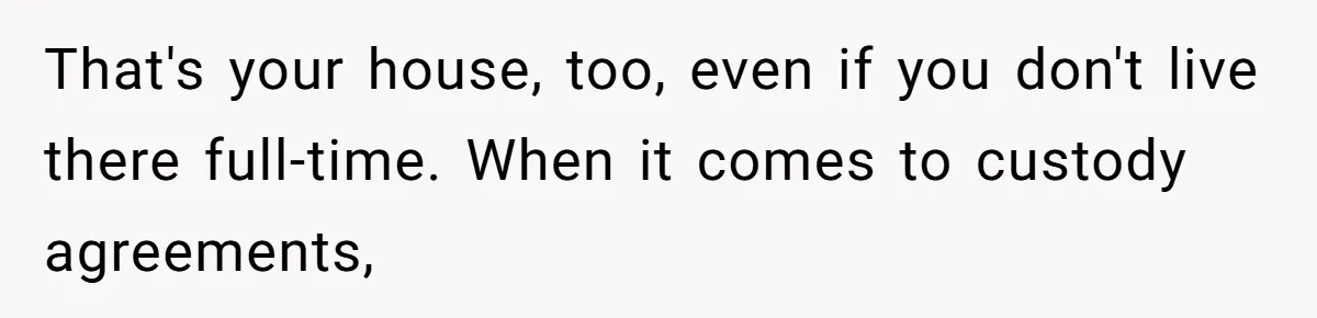 That's your house, too, even if you don't live there full-time. When it comes to custody agreements,