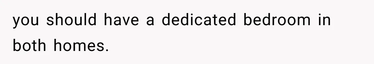 you should have a dedicated bedroom in both homes.