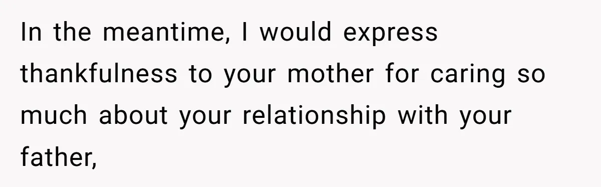 In the meantime, I would express thankfulness to your mother for caring so much about your relationship with your father,
