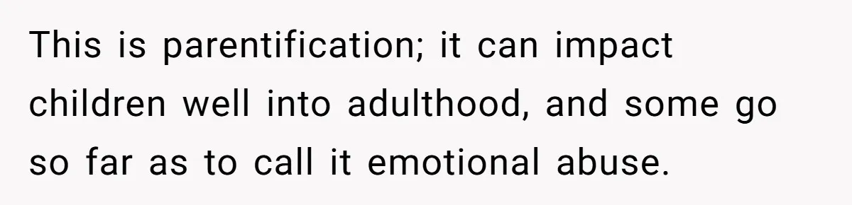 This is parentification; it can impact children well into adulthood, and some go so far as to call it emotional abuse.