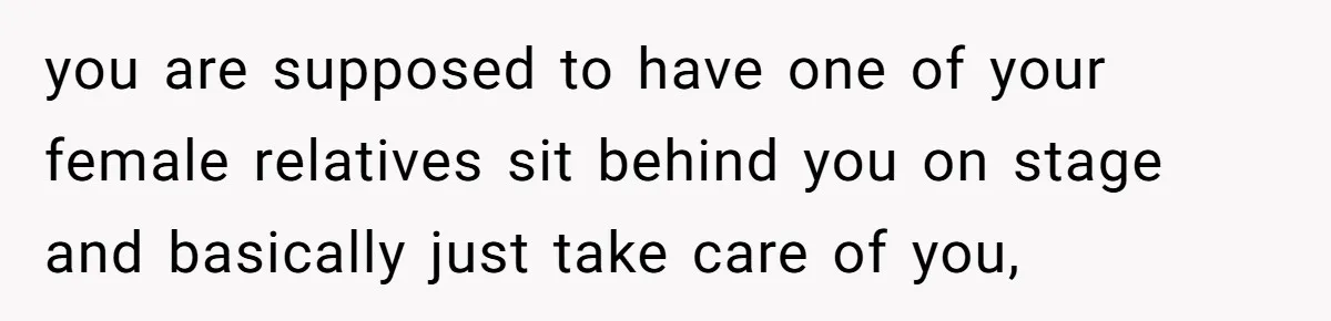 you are supposed to have one of your female relatives sit behind you on stage and basically just take care of you,