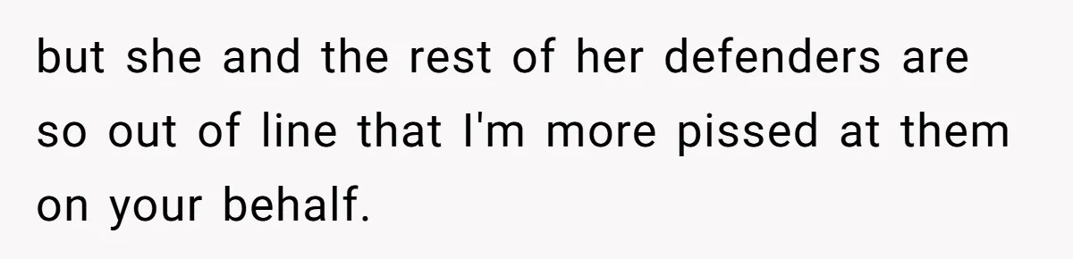 but she and the rest of her defenders are so out of line that I'm more pissed at them on your behalf.