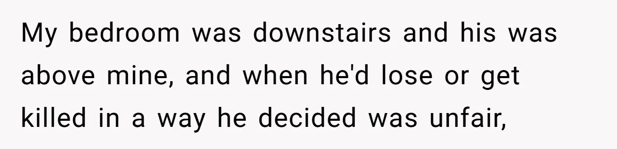 My bedroom was downstairs and his was above mine, and when he'd lose or get killed in a way he decided was unfair,