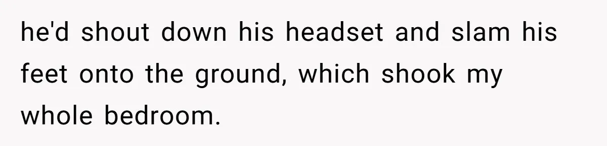 he'd shout down his headset and slam his feet onto the ground, which shook my whole bedroom.