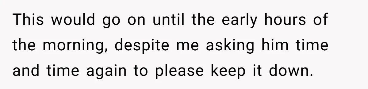This would go on until the early hours of the morning, despite me asking him time and time again to please keep it down.