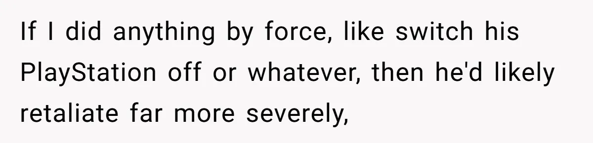 If I did anything by force, like switch his PlayStation off or whatever, then he'd likely retaliate far more severely,