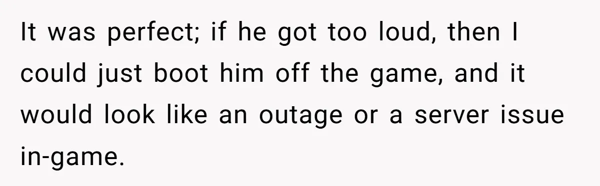 It was perfect; if he got too loud, then I could just boot him off the game, and it would look like an outage or a server issue in-game.