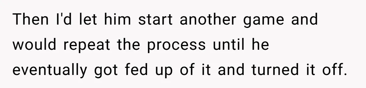 Then I'd let him start another game and would repeat the process until he eventually got fed up of it and turned it off.