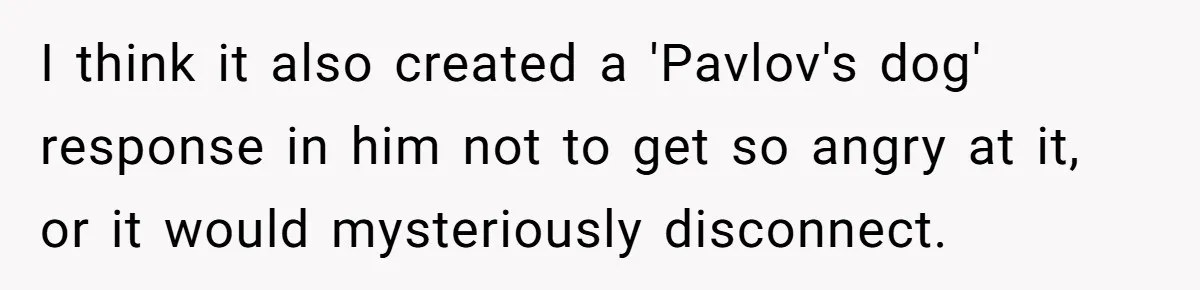 I think it also created a 'Pavlov's dog' response in him not to get so angry at it, or it would mysteriously disconnect.