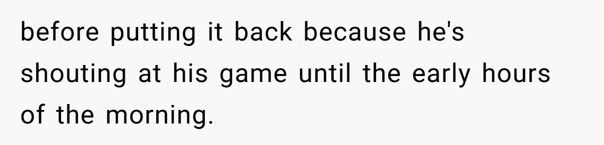 before putting it back because he's shouting at his game until the early hours of the morning.
