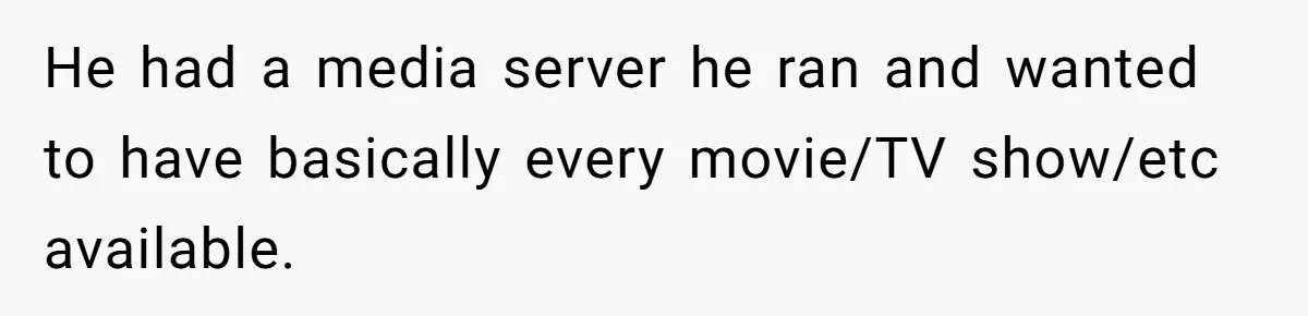 He had a media server he ran and wanted to have basically every movie/TV show/etc available.