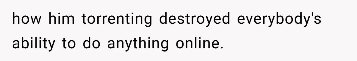 how him torrenting destroyed everybody's ability to do anything online.