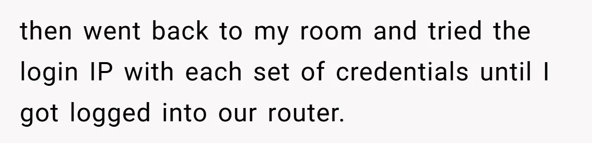 then went back to my room and tried the login IP with each set of credentials until I got logged into our router.