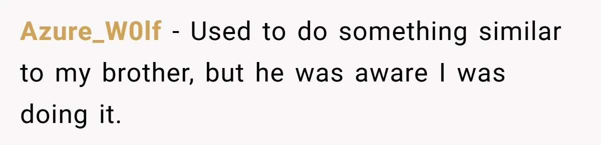 Azure_W0lf − Used to do something similar to my brother, but he was aware I was doing it.