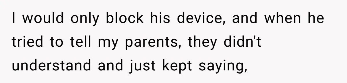 I would only block his device, and when he tried to tell my parents, they didn't understand and just kept saying,