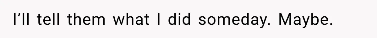 I’ll tell them what I did someday. Maybe.