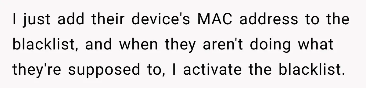 I just add their device's MAC address to the blacklist, and when they aren't doing what they're supposed to, I activate the blacklist.