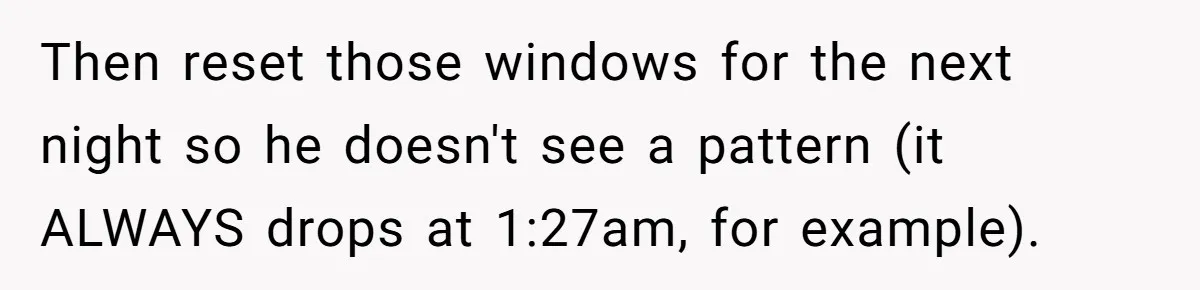 Then reset those windows for the next night so he doesn't see a pattern (it ALWAYS drops at 1:27am, for example).