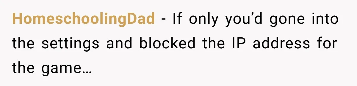 HomeschoolingDad − If only you’d gone into the settings and blocked the IP address for the game…