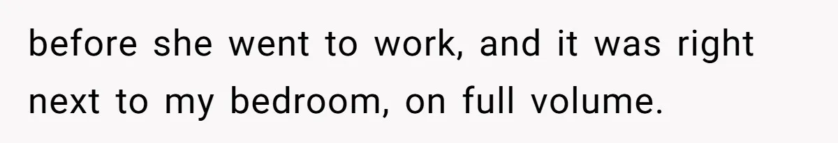 before she went to work, and it was right next to my bedroom, on full volume.