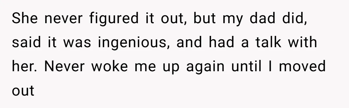 She never figured it out, but my dad did, said it was ingenious, and had a talk with her. Never woke me up again until I moved out
