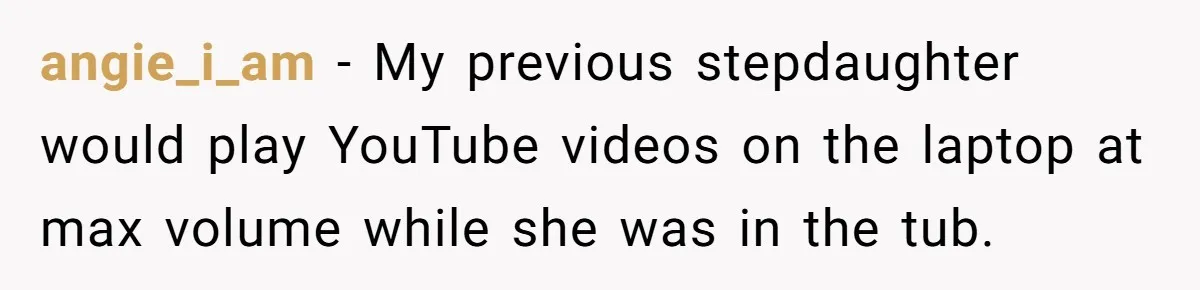 angie_i_am − My previous stepdaughter would play YouTube videos on the laptop at max volume while she was in the tub.