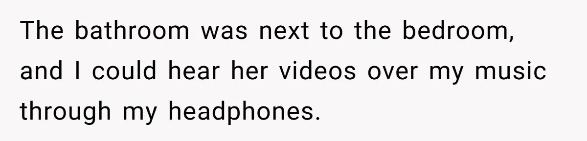 The bathroom was next to the bedroom, and I could hear her videos over my music through my headphones.