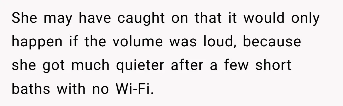 She may have caught on that it would only happen if the volume was loud, because she got much quieter after a few short baths with no Wi-Fi.